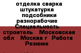 отделка сварка штукатурка , подсобники разнорабочие › Специальность ­ строитель - Московская обл., Москва г. Работа » Резюме   